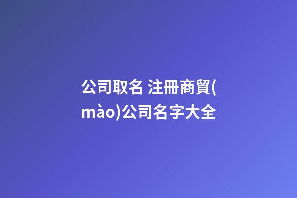 公司取名 注冊商貿(mào)公司名字大全-第1張-公司起名-玄機(jī)派